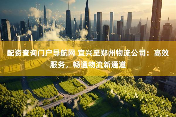 配资查询门户导航网 宜兴至郑州物流公司：高效服务，畅通物流新通道