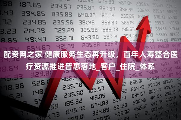 配资网之家 健康服务生态再升级，百年人寿整合医疗资源推进普惠落地_客户_住院_体系