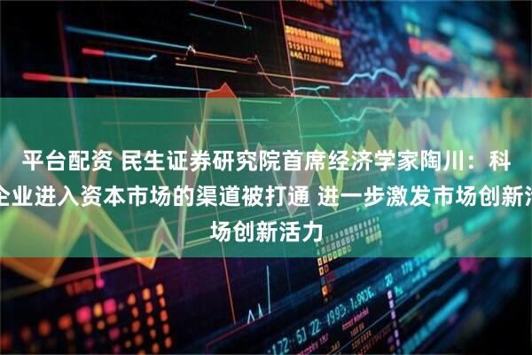 平台配资 民生证券研究院首席经济学家陶川：科技企业进入资本市场的渠道被打通 进一步激发市场创新活力