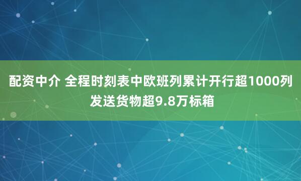 配资中介 全程时刻表中欧班列累计开行超1000列 发送货物超9.8万标箱