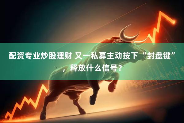 配资专业炒股理财 又一私募主动按下 “封盘键”，释放什么信号？