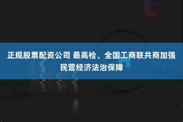 正规股票配资公司 最高检、全国工商联共商加强民营经济法治保障