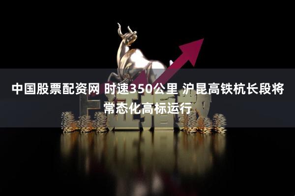 中国股票配资网 时速350公里 沪昆高铁杭长段将常态化高标运行