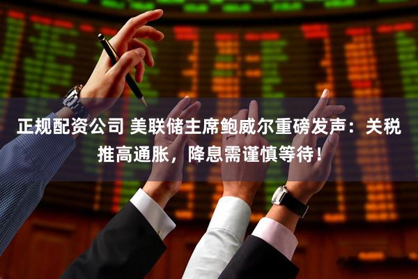 正规配资公司 美联储主席鲍威尔重磅发声：关税推高通胀，降息需谨慎等待！