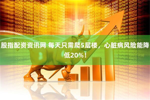 股指配资资讯网 每天只需爬5层楼，心脏病风险能降低20%！