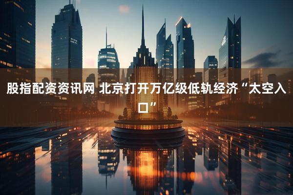 股指配资资讯网 北京打开万亿级低轨经济“太空入口”