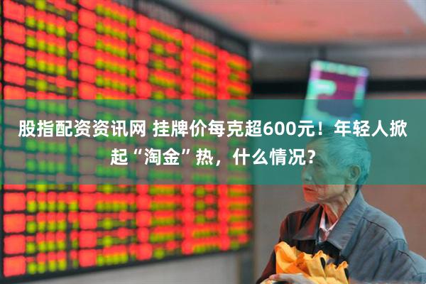 股指配资资讯网 挂牌价每克超600元！年轻人掀起“淘金”热，什么情况？