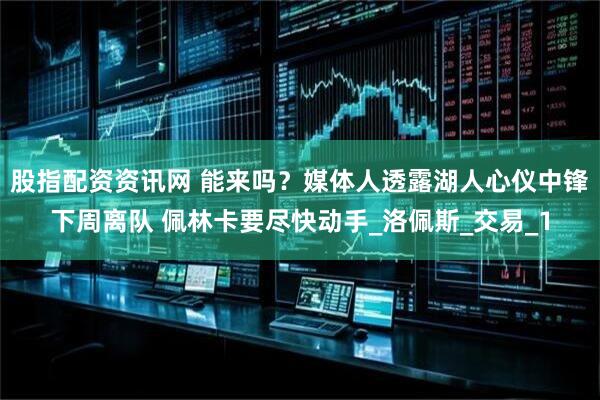 股指配资资讯网 能来吗？媒体人透露湖人心仪中锋下周离队 佩林卡要尽快动手_洛佩斯_交易_1