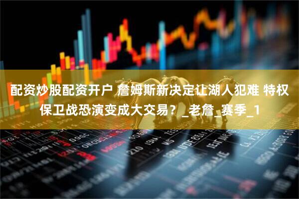 配资炒股配资开户 詹姆斯新决定让湖人犯难 特权保卫战恐演变成大交易？_老詹_赛季_1