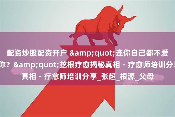 配资炒股配资开户 "连你自己都不爱自己，要求谁来爱你？"挖根疗愈揭秘真相 - 疗愈师培训分享_张超_根源_父母