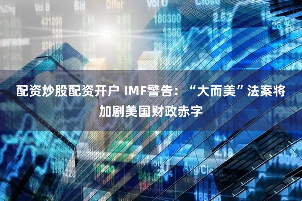 配资炒股配资开户 IMF警告：“大而美”法案将加剧美国财政赤字