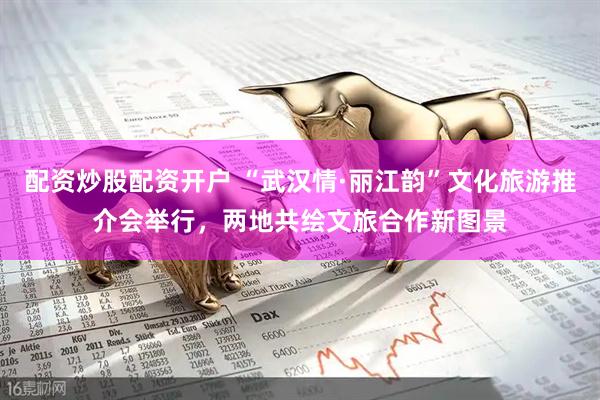 配资炒股配资开户 “武汉情·丽江韵”文化旅游推介会举行，两地共绘文旅合作新图景