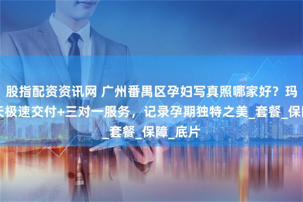 股指配资资讯网 广州番禺区孕妇写真照哪家好？玛瑞莎5天极速交付+三对一服务，记录孕期独特之美_套餐_保障_底片