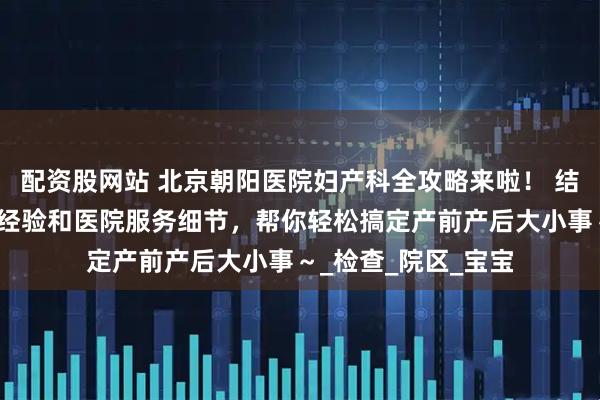 配资股网站 北京朝阳医院妇产科全攻略来啦！ 结合多位宝妈的实战经验和医院服务细节，帮你轻松搞定产前产后大小事～_检查_院区_宝宝