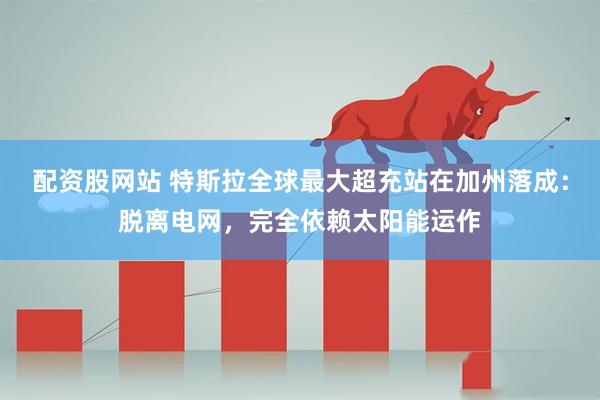 配资股网站 特斯拉全球最大超充站在加州落成：脱离电网，完全依赖太阳能运作