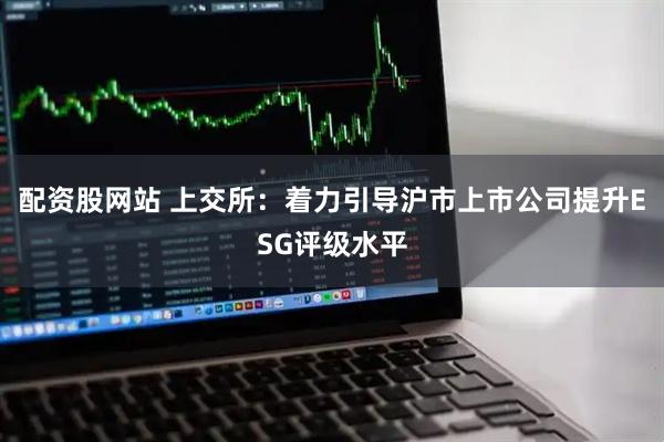 配资股网站 上交所：着力引导沪市上市公司提升ESG评级水平