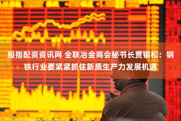 股指配资资讯网 全联冶金商会秘书长贾银松：钢铁行业要紧紧抓住新质生产力发展机遇
