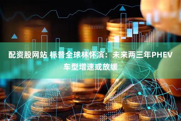 配资股网站 标普全球林怀滨：未来两三年PHEV车型增速或放缓