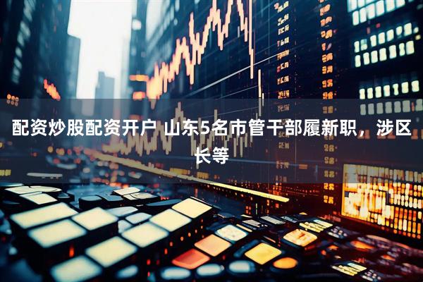 配资炒股配资开户 山东5名市管干部履新职，涉区长等