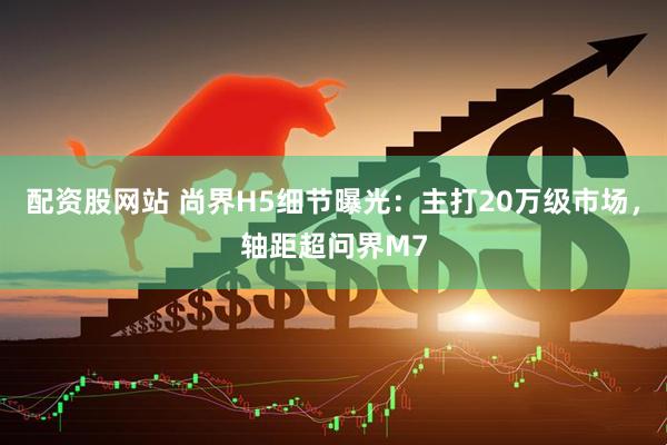 配资股网站 尚界H5细节曝光：主打20万级市场，轴距超问界M7