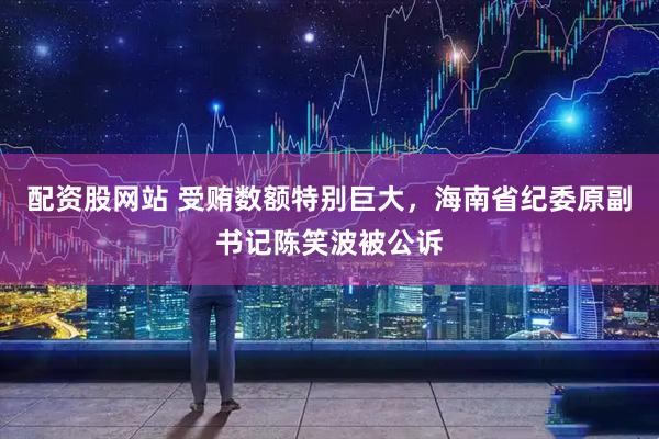 配资股网站 受贿数额特别巨大，海南省纪委原副书记陈笑波被公诉