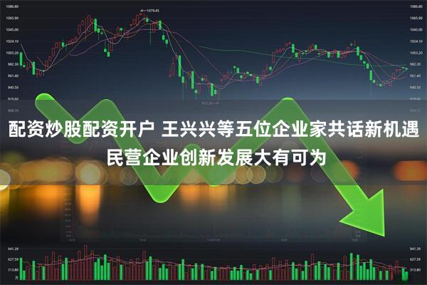 配资炒股配资开户 王兴兴等五位企业家共话新机遇 民营企业创新发展大有可为