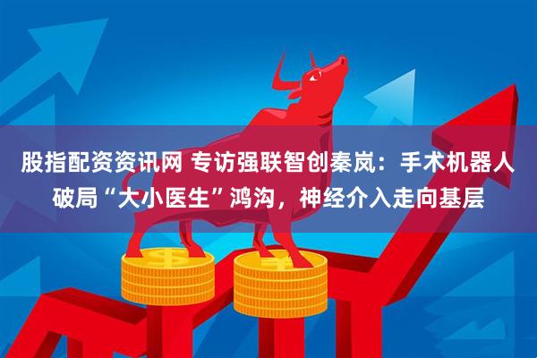 股指配资资讯网 专访强联智创秦岚：手术机器人破局“大小医生”鸿沟，神经介入走向基层