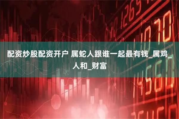 配资炒股配资开户 属蛇人跟谁一起最有钱_属鸡_人和_财富