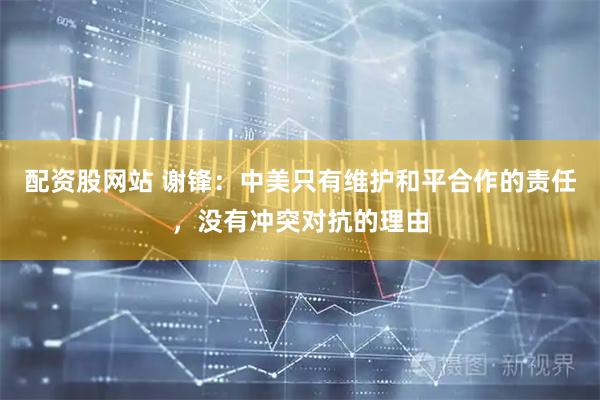 配资股网站 谢锋：中美只有维护和平合作的责任，没有冲突对抗的理由