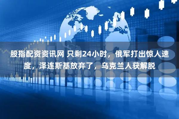 股指配资资讯网 只剩24小时，俄军打出惊人速度，泽连斯基放弃了，乌克兰人获解脱