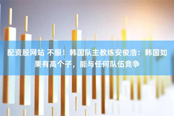 配资股网站 不服！韩国队主教练安俊浩：韩国如果有高个子，能与任何队伍竞争
