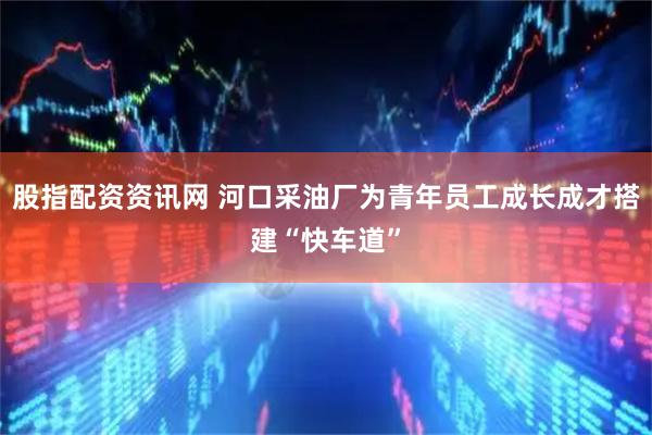 股指配资资讯网 河口采油厂为青年员工成长成才搭建“快车道”