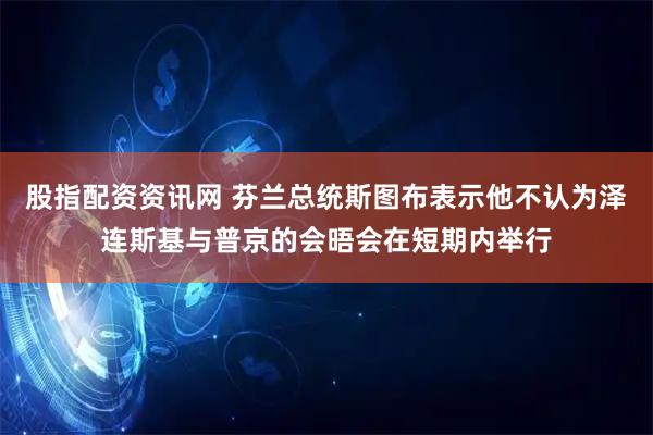 股指配资资讯网 芬兰总统斯图布表示他不认为泽连斯基与普京的会晤会在短期内举行
