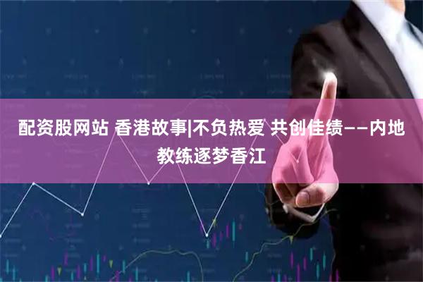 配资股网站 香港故事|不负热爱 共创佳绩——内地教练逐梦香江