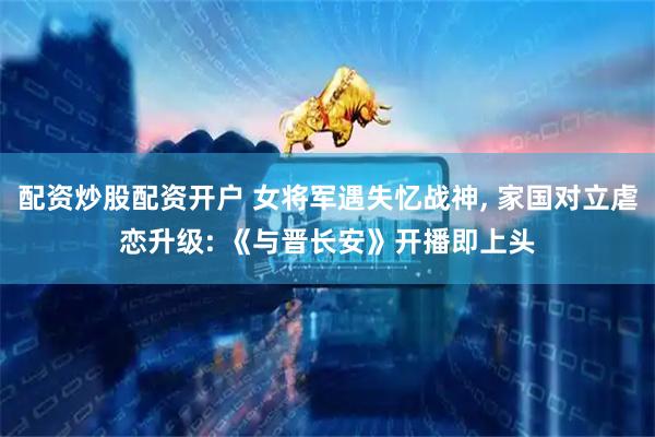 配资炒股配资开户 女将军遇失忆战神, 家国对立虐恋升级: 《与晋长安》开播即上头