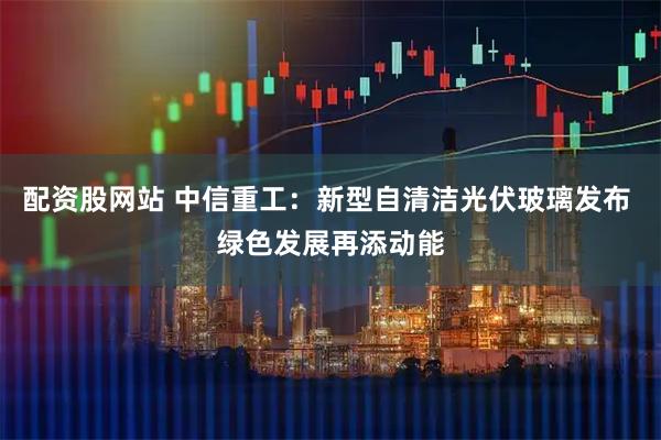 配资股网站 中信重工：新型自清洁光伏玻璃发布 绿色发展再添动能