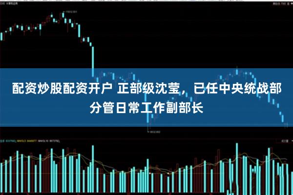 配资炒股配资开户 正部级沈莹，已任中央统战部分管日常工作副部长