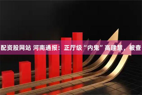 配资股网站 河南通报：正厅级“内鬼”高建慧，被查