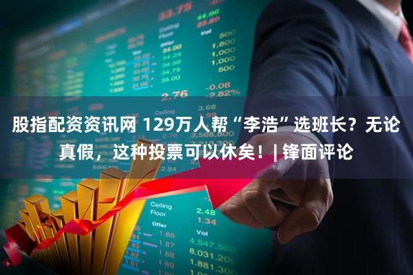 股指配资资讯网 129万人帮“李浩”选班长？无论真假，这种投票可以休矣！| 锋面评论
