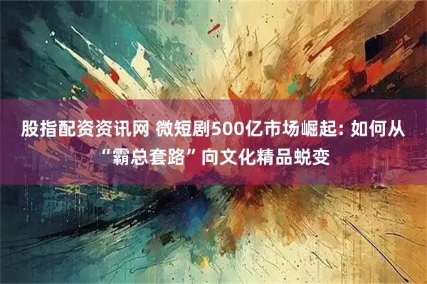 股指配资资讯网 微短剧500亿市场崛起: 如何从“霸总套路”向文化精品蜕变