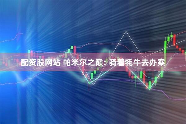 配资股网站 帕米尔之巅: 骑着牦牛去办案