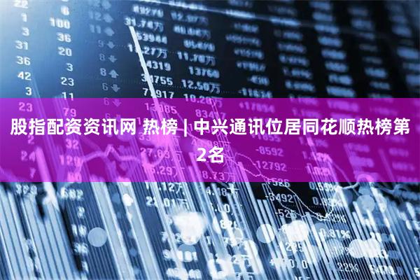 股指配资资讯网 热榜 | 中兴通讯位居同花顺热榜第2名