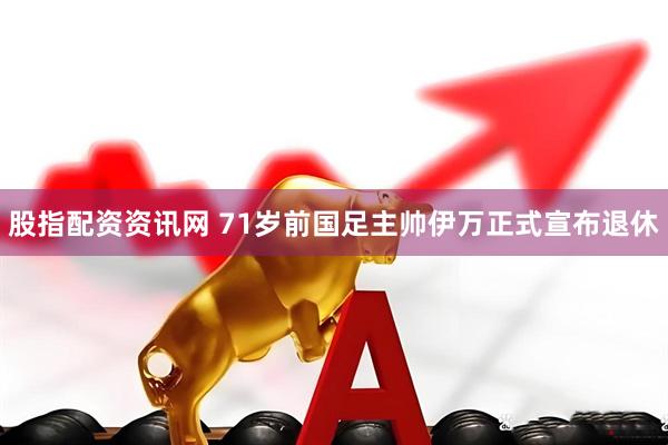 股指配资资讯网 71岁前国足主帅伊万正式宣布退休