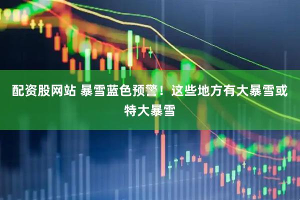 配资股网站 暴雪蓝色预警!这些地方有大暴雪或特大暴雪