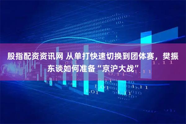 股指配资资讯网 从单打快速切换到团体赛，樊振东谈如何准备“京沪大战”