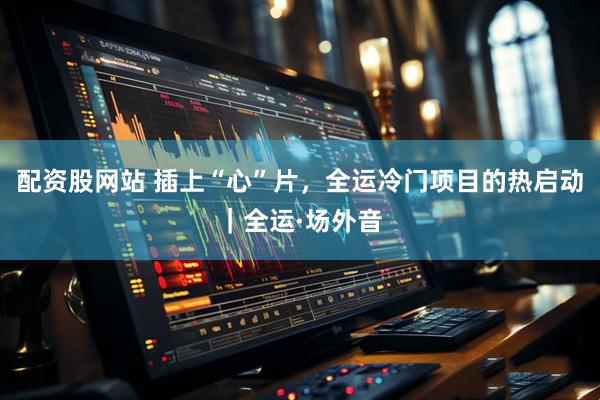 配资股网站 插上“心”片，全运冷门项目的热启动｜全运·场外音