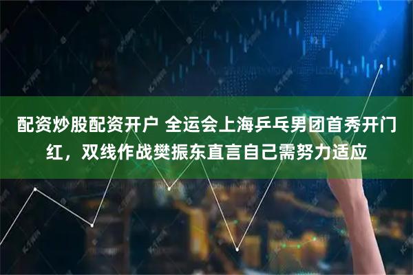 配资炒股配资开户 全运会上海乒乓男团首秀开门红，双线作战樊振东直言自己需努力适应