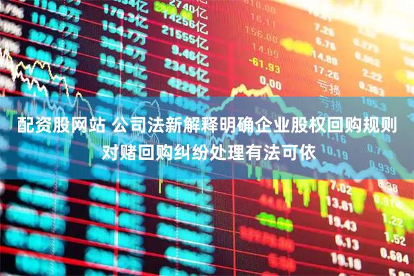 配资股网站 公司法新解释明确企业股权回购规则 对赌回购纠纷处理有法可依