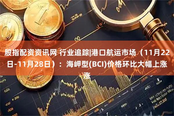 股指配资资讯网 行业追踪|港口航运市场（11月22日-11月28日）：海岬型(BCI)价格环比大幅上涨