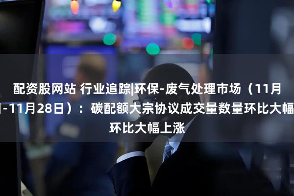 配资股网站 行业追踪|环保-废气处理市场（11月22日-11月28日）：碳配额大宗协议成交量数量环比大幅上涨